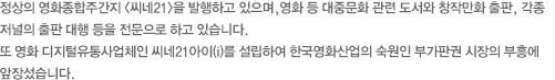 정상의 영화종합주간지 <씨네21>을 발행하고 있으며,영화 등 대중문화 관련 도서와 창작만화 출판, 각종 저널의 출판 대행 등을 전문으로 하고 있습니다. 또 영화 디지털유통사업체인 씨네21아이(i)를 설립하여 한국영화산업의 숙원인 부가판권 시장의 부흥에 앞장섰습니다. 