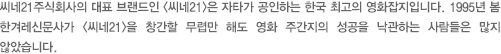 씨네21주식회사의 대표 브랜드인 <씨네21>은 자타가 공인하는 한국 최고의 영화잡지입니다. 1995년 봄 한겨레신문사가 <씨네21>을 창간할 무렵만 해도 영화 주간지의 성공을 낙관하는 사람들은 많지 않았습니다. 