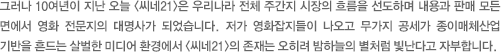 그러나 10여년이 지난 오늘 <씨네21>은 우리나라 전체 주간지 시장의 흐름을 선도하며 내용과 판매 모든 면에서 영화 전문지의 대명사가 되었습니다. 저가 영화잡지들이 나오고 무가지 공세가 종이매체산업 기반을 흔드는 살벌한 미디어 환경에서 <씨네21>의 존재는 오히려 밤하늘의 별처럼 빛난다고 자부합니다.