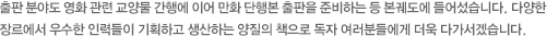 출판 분야도 영화 관련 교양물 간행에 이어 만화 단행본 출판을 준비하는 등 본궤도에 들어섰습니다. 다양한 장르에서 우수한 인력들이 기획하고 생산하는 양질의 책으로 독자 여러분들에게 더욱 다가서겠습니다. 