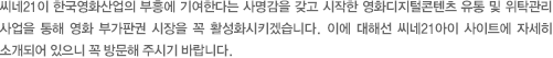 씨네21이 한국영화산업의 부흥에 기여한다는 사명감을 갖고 시작한 영화디지털콘텐츠 유통 및 위탁관리 사업을 통해 영화 부가판권 시장을 꼭 활성화시키겠습니다. 이에 대해선 씨네21아이 사이트에 자세히 소개되어 있으니 꼭 방문해 주시기 바랍니다. 