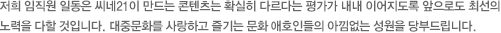 저희 임직원 일동은 씨네21이 만드는 콘텐츠는 확실히 다르다는 평가가 내내 이어지도록 앞으로도 최선의 노력을 다할 것입니다. 대중문화를 사랑하고 즐기는 문화 애호인들의 아낌없는 성원을 당부드립니다.